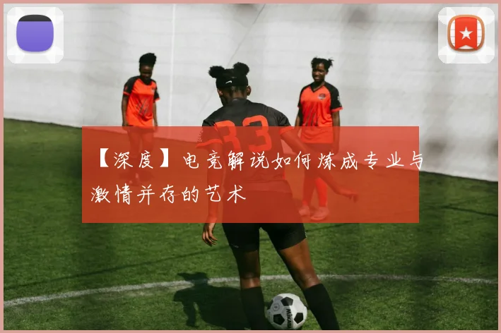 【深度】电竞解说如何炼成专业与激情并存的艺术