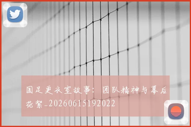 国足更衣室故事:团队精神与幕后花絮_20260615192022