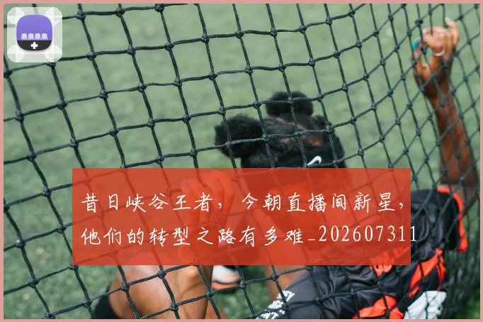 昔日峡谷王者，今朝直播间新星，他们的转型之路有多难_20260731172219