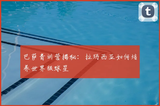 巴萨青训营揭秘：拉玛西亚如何培养世界级球星