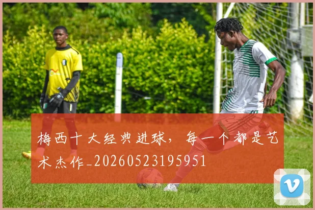 梅西十大经典进球，每一个都是艺术杰作_20260523195951