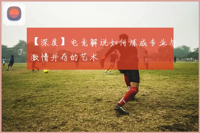 【深度】电竞解说如何炼成专业与激情并存的艺术