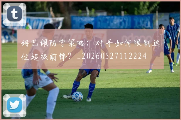 姆巴佩防守策略:对手如何限制这位超级前锋?_20260527112224