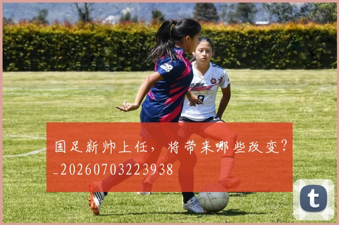 国足新帅上任,将带来哪些改变?_20260703223938