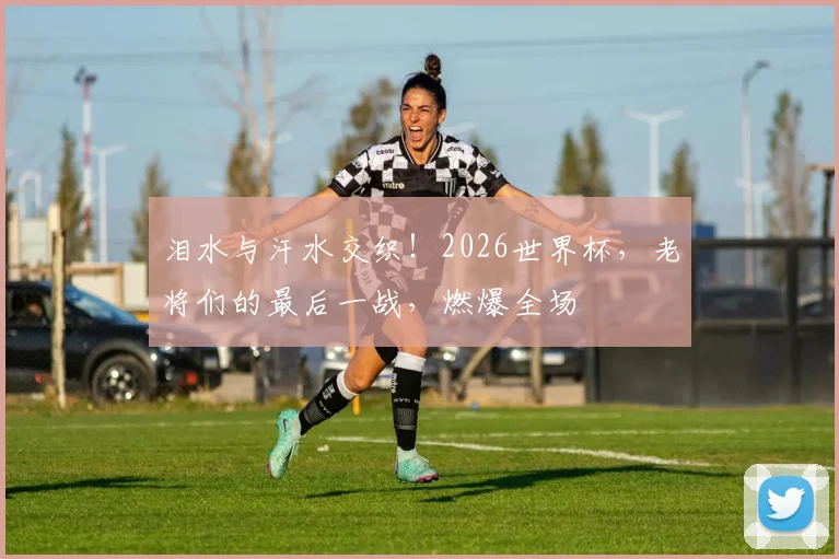 泪水与汗水交织！2026世界杯，老将们的最后一战，燃爆全场