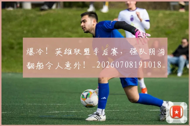 爆冷!英雄联盟季后赛,强队阴沟翻船令人意外!_20260708191018_20260802155423