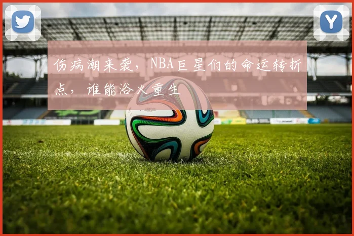 伤病潮来袭,NBA巨星们的命运转折点,谁能浴火重生