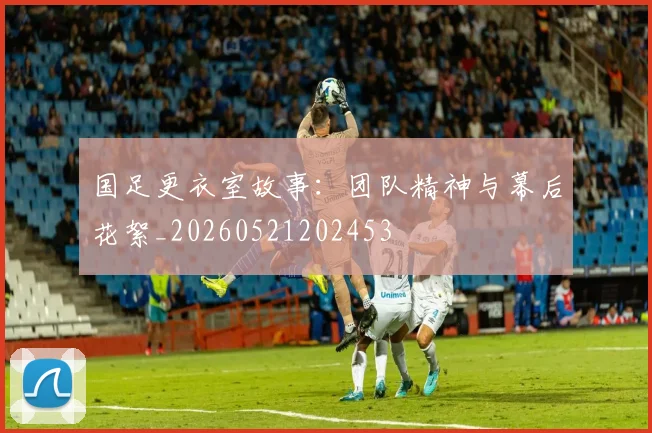 国足更衣室故事：团队精神与幕后花絮_20260521202453