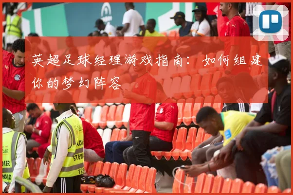 英超足球经理游戏指南:如何组建你的梦幻阵容