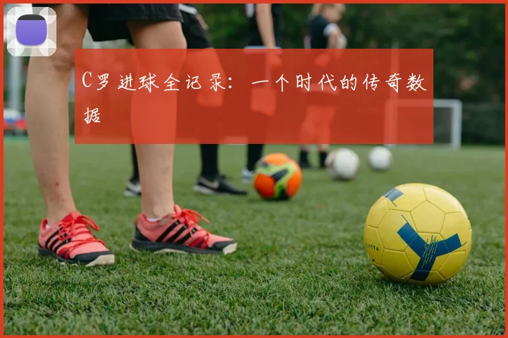 C罗进球全记录：一个时代的传奇数据