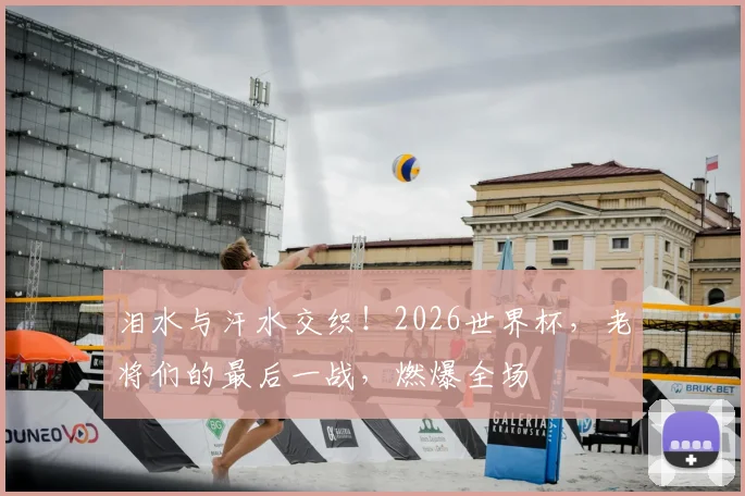 泪水与汗水交织！2026世界杯，老将们的最后一战，燃爆全场