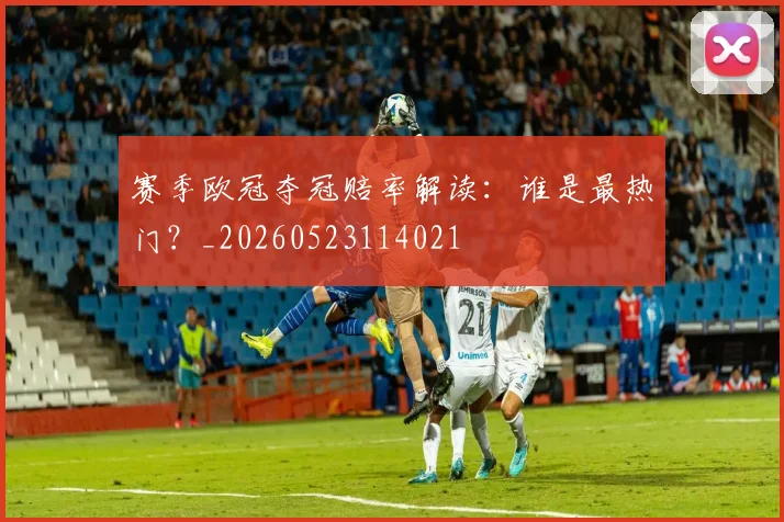 赛季欧冠夺冠赔率解读：谁是最热门？_20260523114021