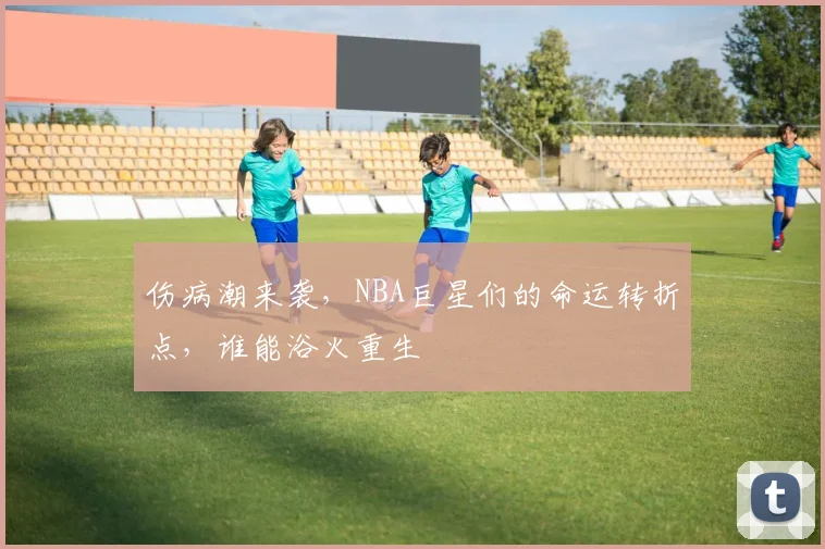 伤病潮来袭，NBA巨星们的命运转折点，谁能浴火重生
